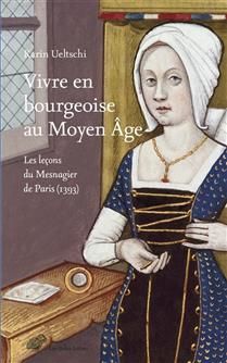 Vivre en bourgeoise au Moyen Age : les leçons du Mesnagier de Paris (1393) - Karin Ueltschi-Courchinoux